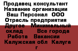 Продавец-консультант › Название организации ­ Ваш Персонал, ООО › Отрасль предприятия ­ Другое › Минимальный оклад ­ 1 - Все города Работа » Вакансии   . Калужская обл.,Калуга г.